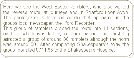 Rounded Rectangle: Here we see the West Essex Ramblers, who also walked the reverse route, at journeys end in Stratford-upon-Avon. The photograph is from an article that appeared in the groups local newspaper, the Ilford Recorder. This group of ramblers divided the route into 14 sections, each of which was led by a team leader. Their first leg attracted a group of around 80 ramblers although the norm was around 50. After completing Shakespeare’s Way the group  donated £711.85 to the Shakespeare Hospice.