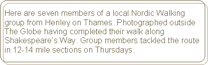 Rounded Rectangle: Here are seven members of a local Nordic Walking group from Henley on Thames. Photographed outside The Globe having completed their walk along Shakespeare’s Way. Group members tackled the route in 12-14 mile sections on Thursdays.
