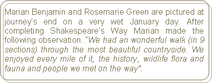 Rounded Rectangle: Marian Benjamin and Rosemarie Green are pictured at journey’s end on a very wet January day. After completing Shakespeare’s Way Marian made the following observation..”We had an wonderful walk (in 9 sections) through the most beautiful countryside. We enjoyed every mile of it; the history, wildlife flora and fauna and people we met on the way”.