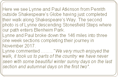 Rounded Rectangle: Here we see Lynne and Paul Atkinson from Penrith outside Shakespeare’s Globe having just completed their walk along Shakespeare’s Way. The second photo is of Lynne descending Stonesfield Steps where our path enters Blenheim Park.Lynne and Paul broke down the 146 miles into three one week sections completing their journey in November 2017.Lynne commented …….. “We very much enjoyed the walk, it took us to parts of the country we have never seen with some beautiful winter sunny days on the last section and autumnal days on the first two”.